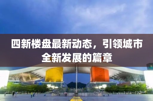 四新楼盘最新动态，引领城市全新发展的篇章