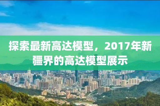 探索最新高达模型，2017年新疆界的高达模型展示