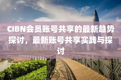 CIBN会员账号共享的最新趋势探讨，最新账号共享实践与探讨