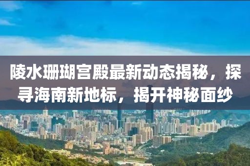 陵水珊瑚宫殿最新动态揭秘，探寻海南新地标，揭开神秘面纱