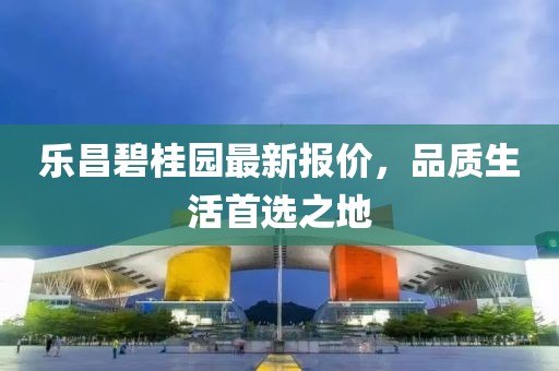 乐昌碧桂园最新报价，品质生活首选之地