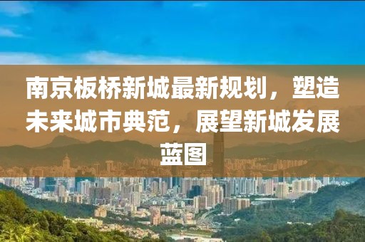 南京板桥新城最新规划，塑造未来城市典范，展望新城发展蓝图