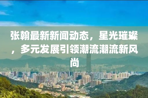 张翰最新新闻动态，星光璀璨，多元发展引领潮流潮流新风尚