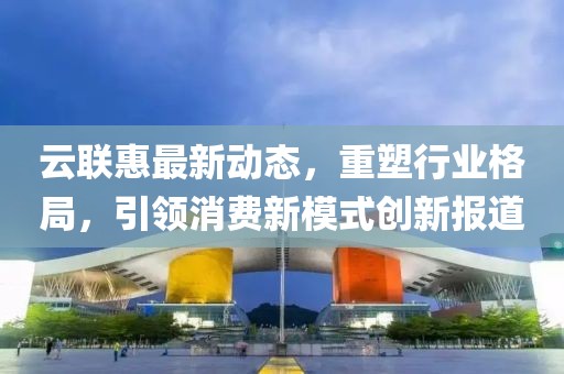 云联惠最新动态，重塑行业格局，引领消费新模式创新报道