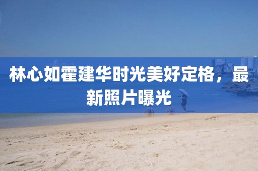 林心如霍建华时光美好定格，最新照片曝光