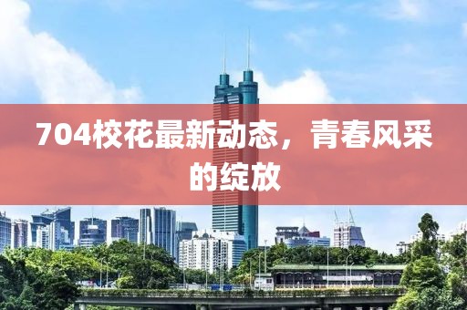704校花最新动态，青春风采的绽放