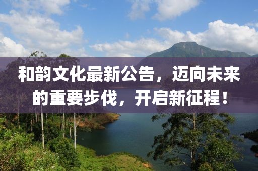 和韵文化最新公告，迈向未来的重要步伐，开启新征程！