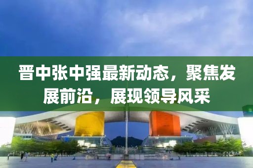 晋中张中强最新动态，聚焦发展前沿，展现领导风采