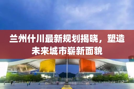 兰州什川最新规划揭晓，塑造未来城市崭新面貌