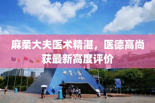 麻柔大夫医术精湛，医德高尚获最新高度评价