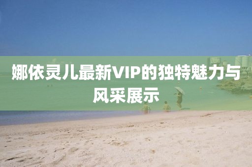 娜依灵儿最新VIP的独特魅力与风采展示