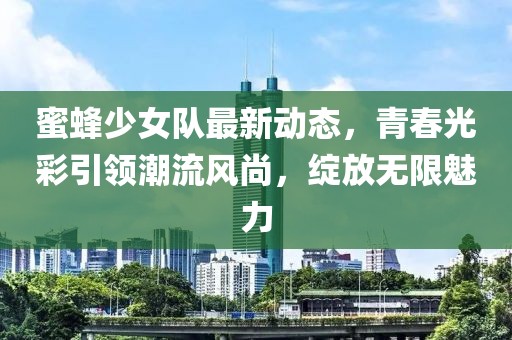蜜蜂少女队最新动态，青春光彩引领潮流风尚，绽放无限魅力