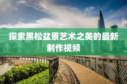 探索黑松盆景艺术之美的最新制作视频