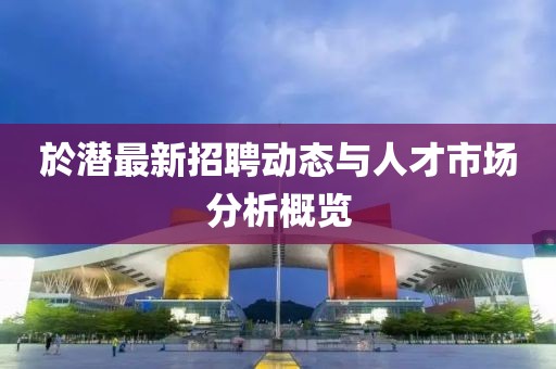 於潜最新招聘动态与人才市场分析概览