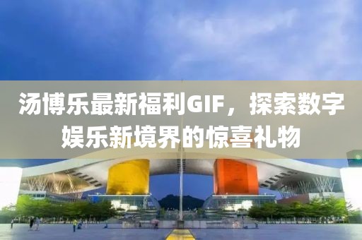 汤博乐最新福利GIF，探索数字娱乐新境界的惊喜礼物