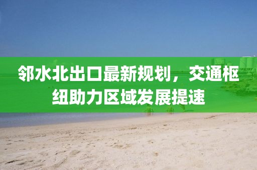 邻水北出口最新规划，交通枢纽助力区域发展提速