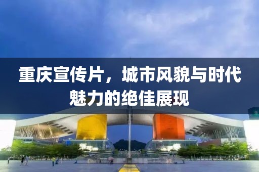 重庆宣传片，城市风貌与时代魅力的绝佳展现
