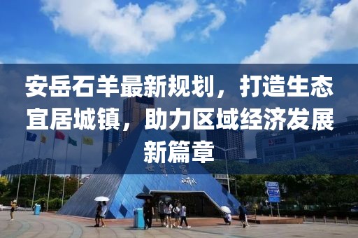 安岳石羊最新规划，打造生态宜居城镇，助力区域经济发展新篇章