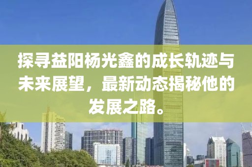 探寻益阳杨光鑫的成长轨迹与未来展望，最新动态揭秘他的发展之路。