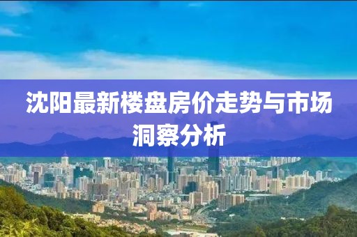 沈阳最新楼盘房价走势与市场洞察分析