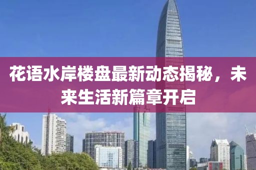 花语水岸楼盘最新动态揭秘，未来生活新篇章开启