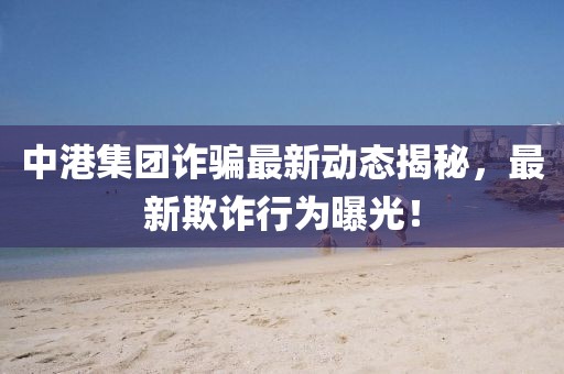 中港集团诈骗最新动态揭秘，最新欺诈行为曝光！