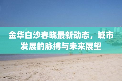 金华白沙春晓最新动态，城市发展的脉搏与未来展望
