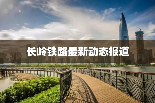 长岭铁路最新动态报道