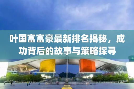 叶国富富豪最新排名揭秘，成功背后的故事与策略探寻