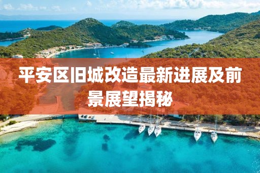 平安区旧城改造最新进展及前景展望揭秘