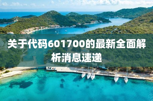 关于代码601700的最新全面解析消息速递