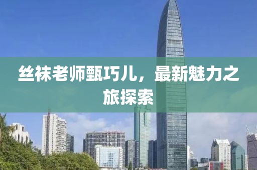 丝袜老师甄巧儿，最新魅力之旅探索
