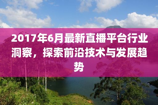2017年6月最新直播平台行业洞察，探索前沿技术与发展趋势