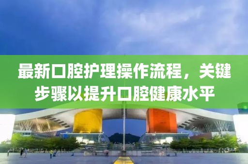 最新口腔护理操作流程，关键步骤以提升口腔健康水平