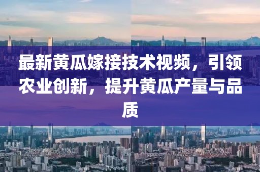 最新黄瓜嫁接技术视频，引领农业创新，提升黄瓜产量与品质