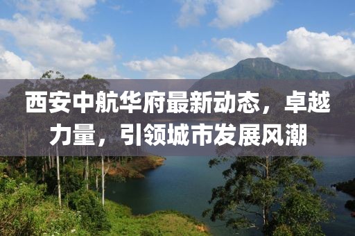 西安中航华府最新动态，卓越力量，引领城市发展风潮