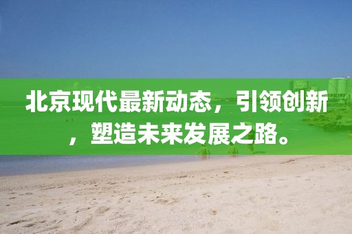 北京现代最新动态，引领创新，塑造未来发展之路。