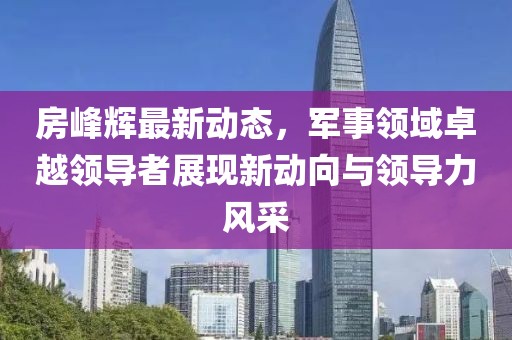 房峰辉最新动态，军事领域卓越领导者展现新动向与领导力风采