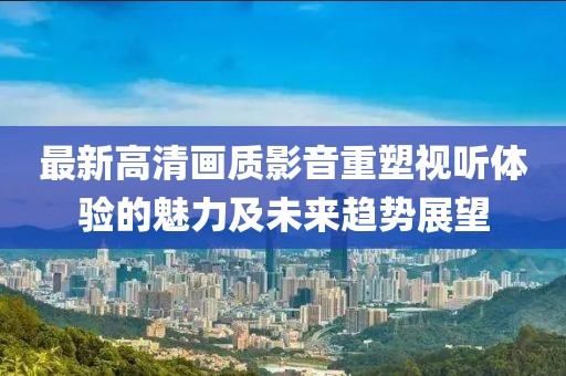 最新高清画质影音重塑视听体验的魅力及未来趋势展望