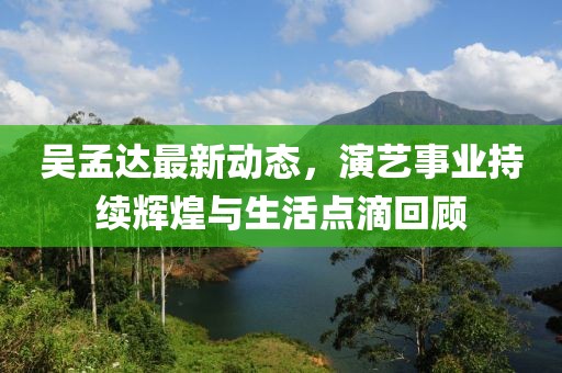 吴孟达最新动态，演艺事业持续辉煌与生活点滴回顾