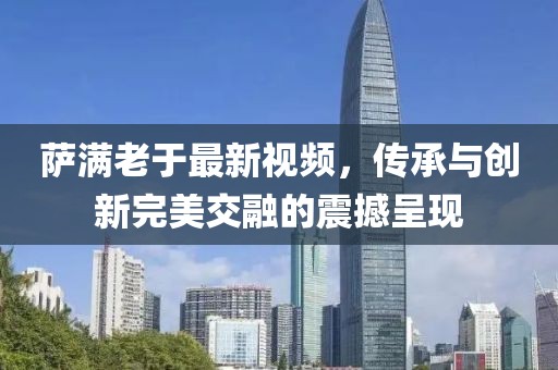 萨满老于最新视频，传承与创新完美交融的震撼呈现