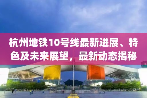 杭州地铁10号线最新进展、特色及未来展望，最新动态揭秘