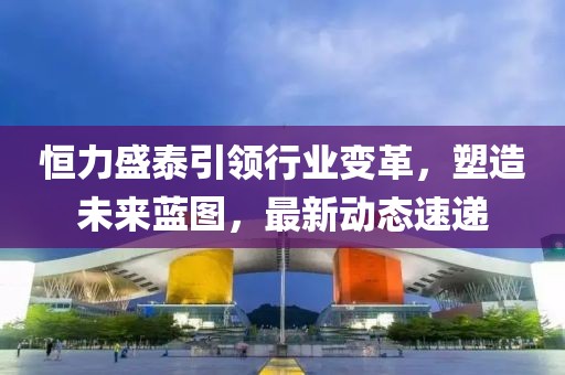 恒力盛泰引领行业变革，塑造未来蓝图，最新动态速递