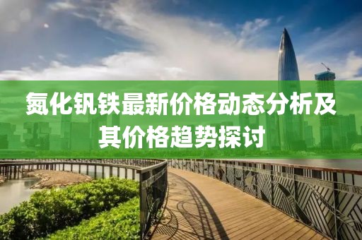 氮化钒铁最新价格动态分析及其价格趋势探讨