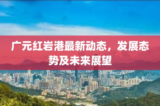 广元红岩港最新动态，发展态势及未来展望