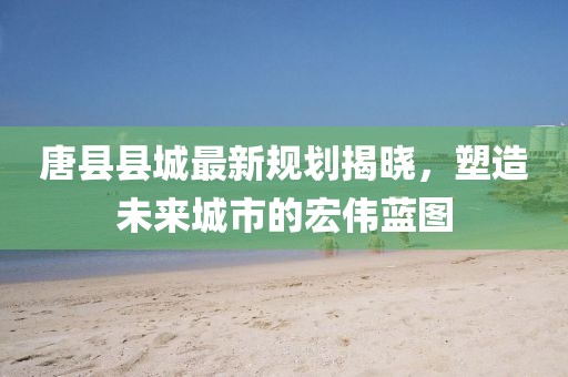 唐县县城最新规划揭晓，塑造未来城市的宏伟蓝图