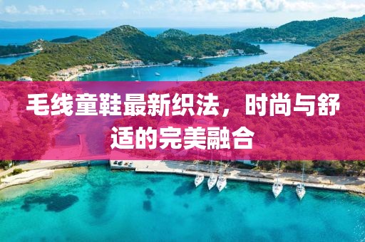 毛线童鞋最新织法，时尚与舒适的完美融合