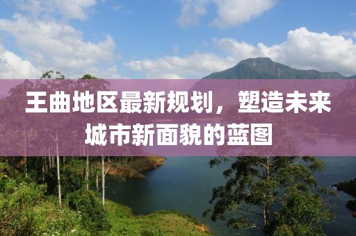 王曲地区最新规划，塑造未来城市新面貌的蓝图