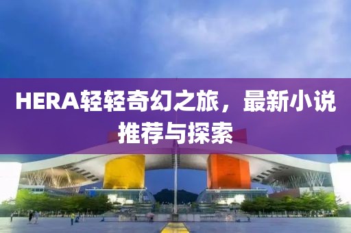 HERA轻轻奇幻之旅，最新小说推荐与探索