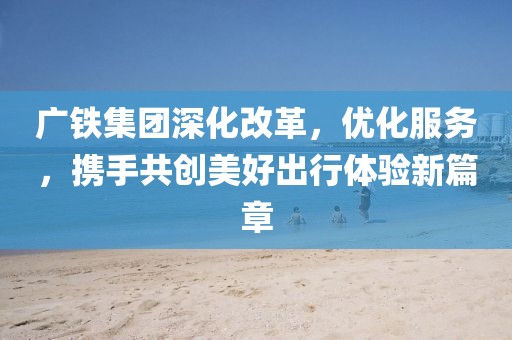 广铁集团深化改革，优化服务，携手共创美好出行体验新篇章